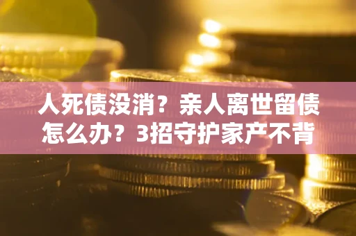 北京人死债没消？亲人离世留债怎么办？3招守护家产不背锅