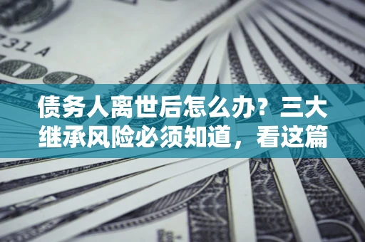 北京债务人离世后怎么办？三大继承风险必须知道，看这篇就够了